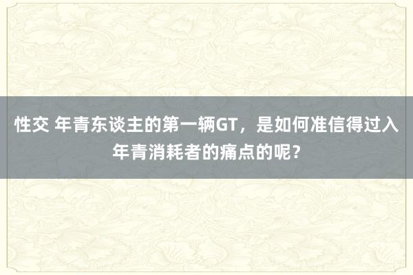 性交 年青东谈主的第一辆GT，是如何准信得过入年青消耗者的痛点的呢？