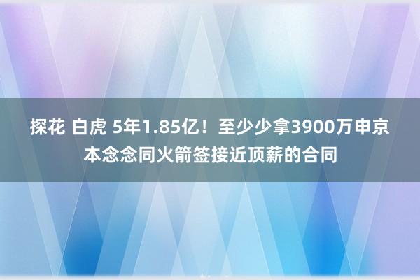 探花 白虎 5年1.85亿！至少少拿3900万申京本念念同火箭签接近顶薪的合同