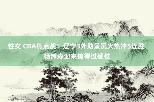 性交 CBA焦点战！辽宁3外助景况火热冲5连胜 杨瀚森迎来信得过硬仗