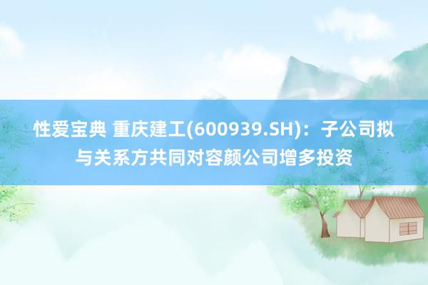 性爱宝典 重庆建工(600939.SH)：子公司拟与关系方共同对容颜公司增多投资