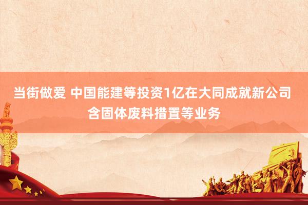 当街做爱 中国能建等投资1亿在大同成就新公司 含固体废料措置等业务