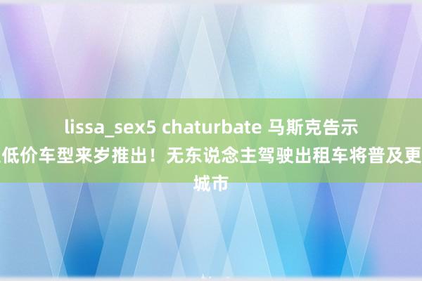 lissa_sex5 chaturbate 马斯克告示特斯拉低价车型来岁推出！无东说念主驾驶出租车将普及更多城市