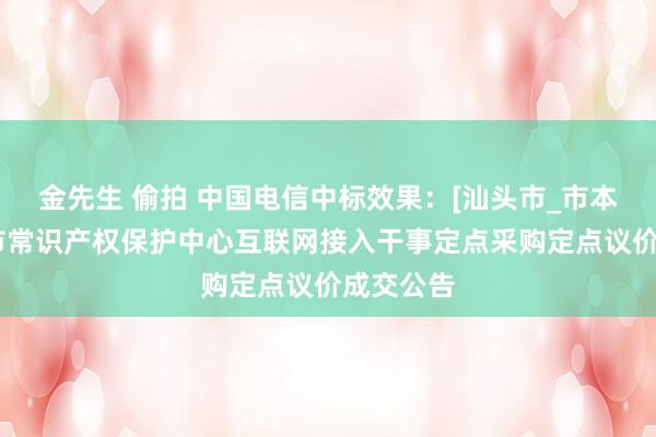 金先生 偷拍 中国电信中标效果：[汕头市_市本级]汕头市常识产权保护中心互联网接入干事定点采购定点议价成交公告