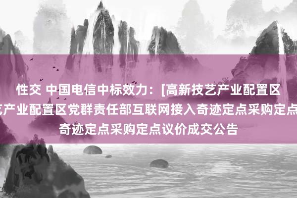 性交 中国电信中标效力：[高新技艺产业配置区]珠海高新技艺产业配置区党群责任部互联网接入奇迹定点采购定点议价成交公告