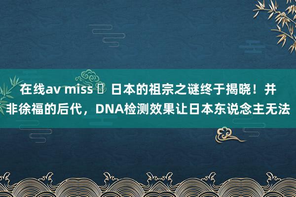 在线av miss ❤日本的祖宗之谜终于揭晓！并非徐福的后代，DNA检测效果让日本东说念主无法