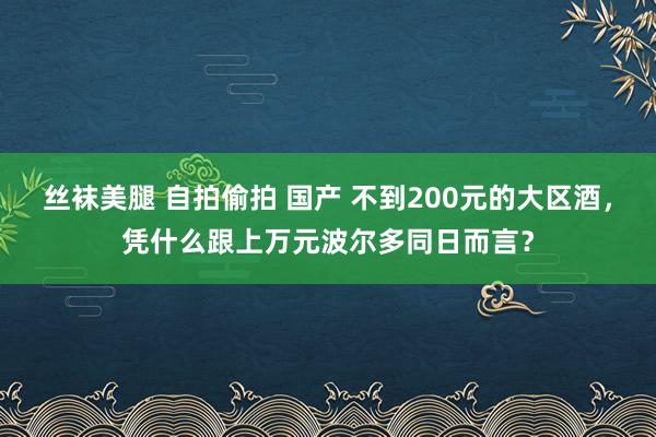 丝袜美腿 自拍偷拍 国产 不到200元的大区酒，凭什么跟上万元波尔多同日而言？