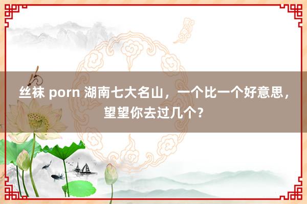 丝袜 porn 湖南七大名山，一个比一个好意思，望望你去过几个？