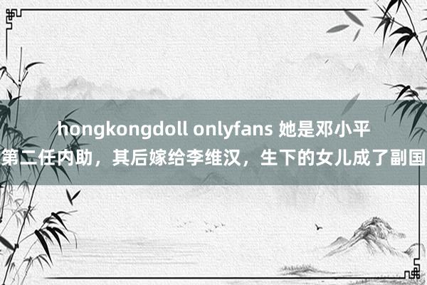 hongkongdoll onlyfans 她是邓小平的第二任内助，其后嫁给李维汉，生下的女儿成了副国级