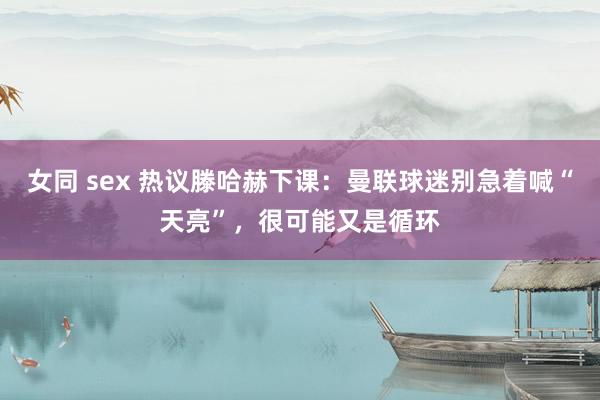 女同 sex 热议滕哈赫下课：曼联球迷别急着喊“天亮”，很可能又是循环