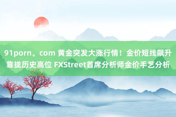 91porn。com 黄金突发大涨行情！金价短线飙升靠拢历史高位 FXStreet首席分析师金价手艺分析