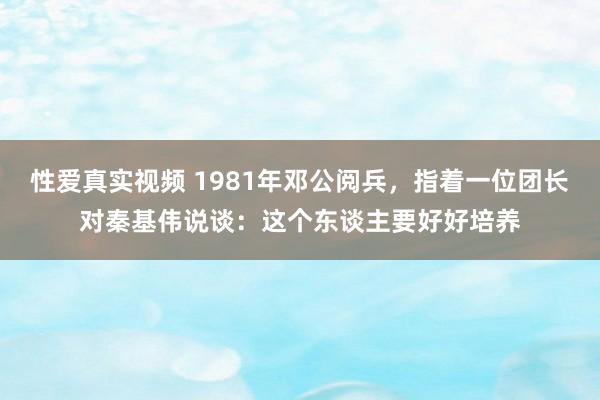 性爱真实视频 1981年邓公阅兵，指着一位团长对秦基伟说谈：这个东谈主要好好培养