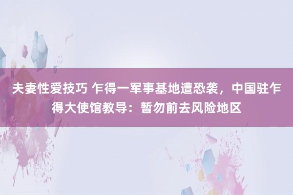 夫妻性爱技巧 乍得一军事基地遭恐袭，中国驻乍得大使馆教导：暂勿前去风险地区