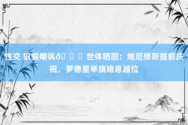 性交 狠狠嘲讽👀世体晒图：维尼修斯提前庆祝，罗德里举旗暗意越位