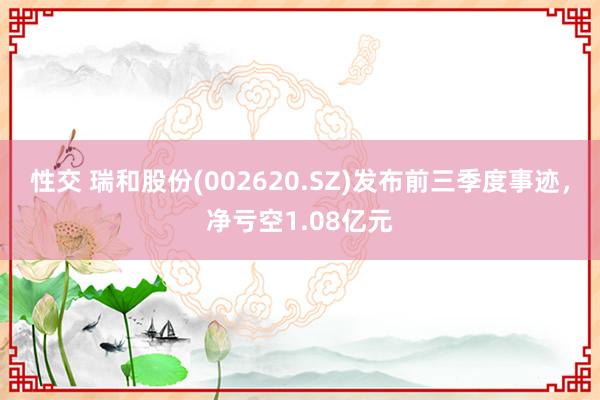 性交 瑞和股份(002620.SZ)发布前三季度事迹，净亏空1.08亿元