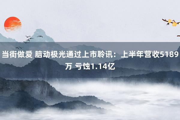 当街做爱 脑动极光通过上市聆讯：上半年营收5189万 亏蚀1.14亿