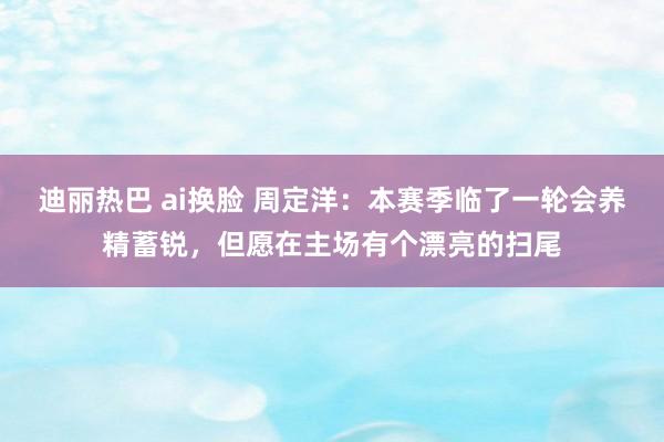 迪丽热巴 ai换脸 周定洋：本赛季临了一轮会养精蓄锐，但愿在主场有个漂亮的扫尾