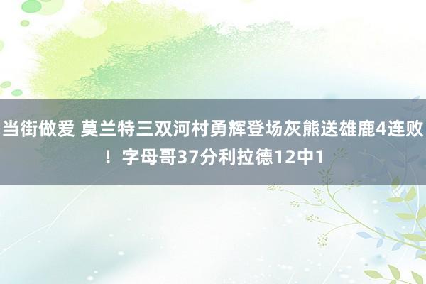 当街做爱 莫兰特三双河村勇辉登场灰熊送雄鹿4连败！字母哥37分利拉德12中1