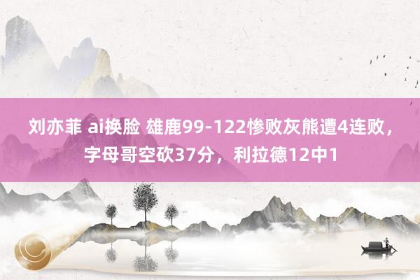 刘亦菲 ai换脸 雄鹿99-122惨败灰熊遭4连败，字母哥空砍37分，利拉德12中1