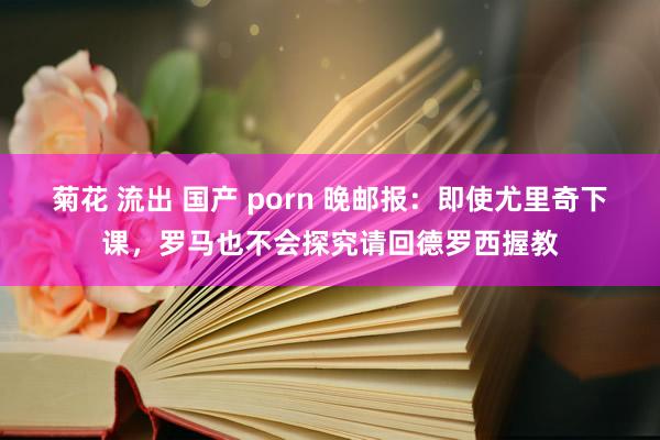 菊花 流出 国产 porn 晚邮报：即使尤里奇下课，罗马也不会探究请回德罗西握教