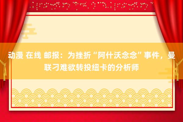 动漫 在线 邮报：为挫折“阿什沃念念”事件，曼联刁难欲转投纽卡的分析师