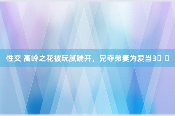 性交 高岭之花被玩腻踹开，兄夺弟妻为爱当3️⃣