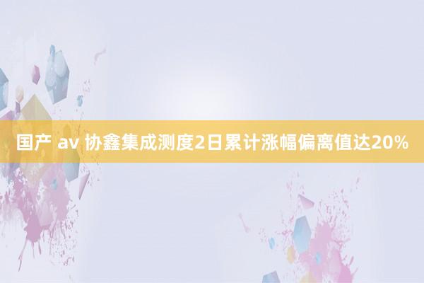 国产 av 协鑫集成测度2日累计涨幅偏离值达20%