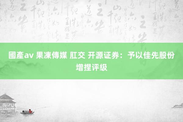 國產av 果凍傳媒 肛交 开源证券：予以佳先股份增捏评级