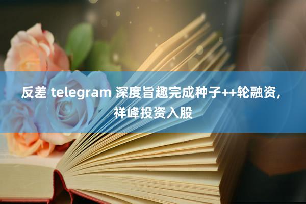 反差 telegram 深度旨趣完成种子++轮融资， 祥峰投资入股