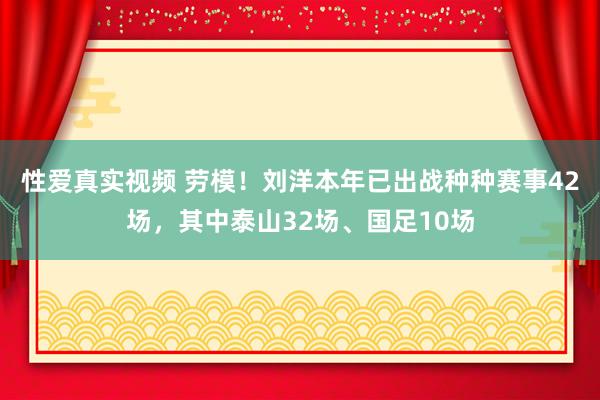 性爱真实视频 劳模！刘洋本年已出战种种赛事42场，其中泰山32场、国足10场