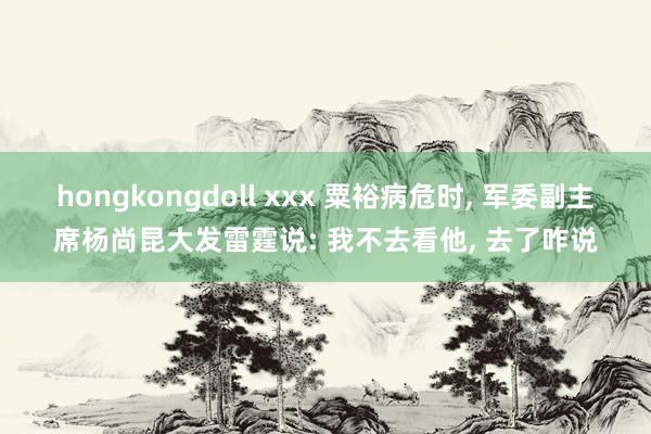 hongkongdoll xxx 粟裕病危时， 军委副主席杨尚昆大发雷霆说: 我不去看他， 去了咋说