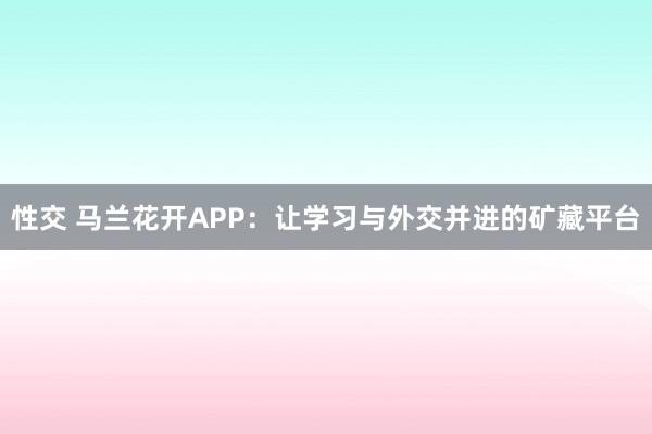 性交 马兰花开APP：让学习与外交并进的矿藏平台