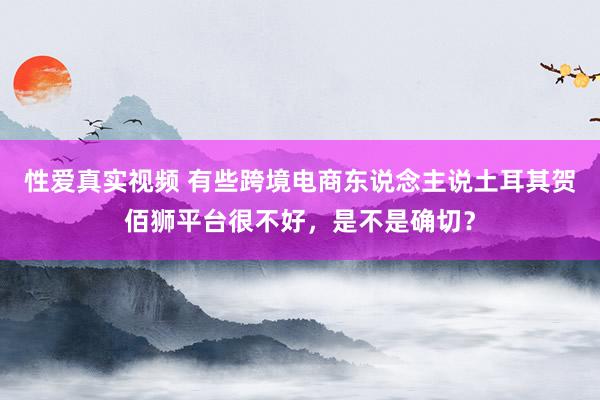 性爱真实视频 有些跨境电商东说念主说土耳其贺佰狮平台很不好，是不是确切？