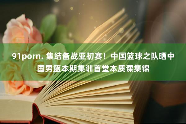 91porn. 集结备战亚初赛！中国篮球之队晒中国男篮本期集训首堂本质课集锦