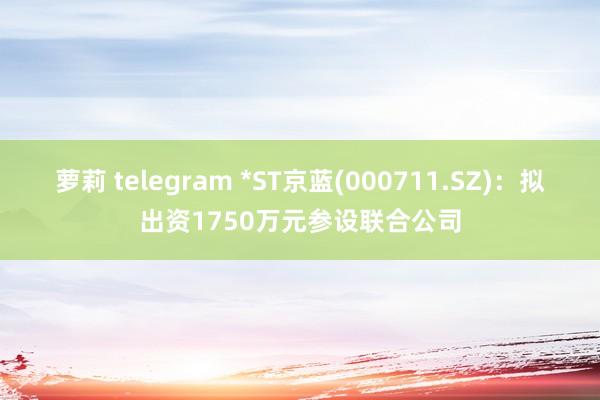 萝莉 telegram *ST京蓝(000711.SZ)：拟出资1750万元参设联合公司