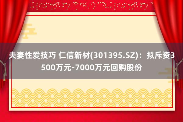 夫妻性爱技巧 仁信新材(301395.SZ)：拟斥资3500万元-7000万元回购股份