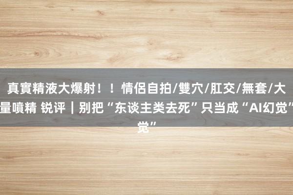 真實精液大爆射！！情侶自拍/雙穴/肛交/無套/大量噴精 锐评｜别把“东谈主类去死”只当成“AI幻觉”