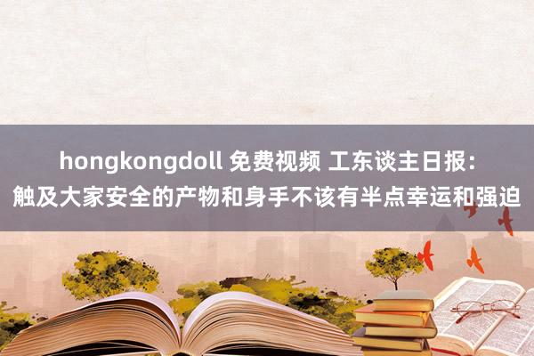 hongkongdoll 免费视频 工东谈主日报：触及大家安全的产物和身手不该有半点幸运和强迫