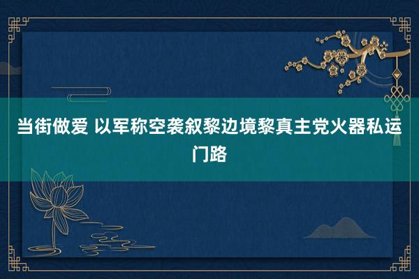 当街做爱 以军称空袭叙黎边境黎真主党火器私运门路