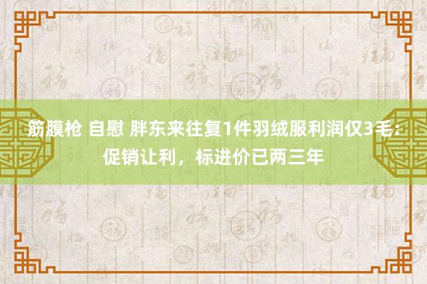 筋膜枪 自慰 胖东来往复1件羽绒服利润仅3毛：促销让利，标进价已两三年