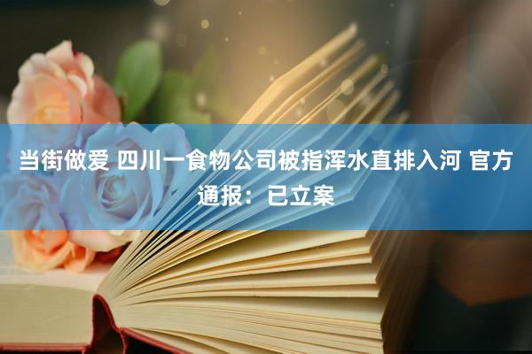 当街做爱 四川一食物公司被指浑水直排入河 官方通报：已立案