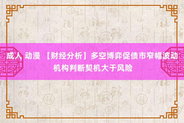 成人 动漫 【财经分析】多空博弈促债市窄幅波动 机构判断契机大于风险