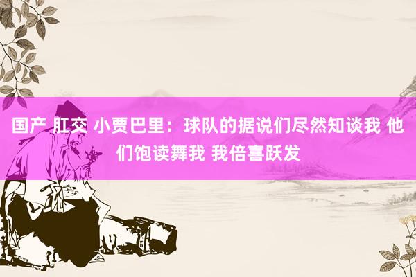 国产 肛交 小贾巴里：球队的据说们尽然知谈我 他们饱读舞我 我倍喜跃发