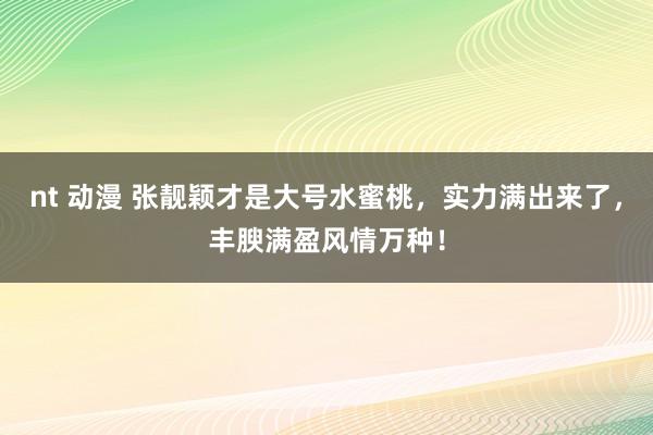 nt 动漫 张靓颖才是大号水蜜桃，实力满出来了，丰腴满盈风情万种！