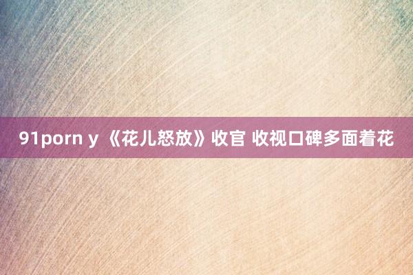 91porn y 《花儿怒放》收官 收视口碑多面着花