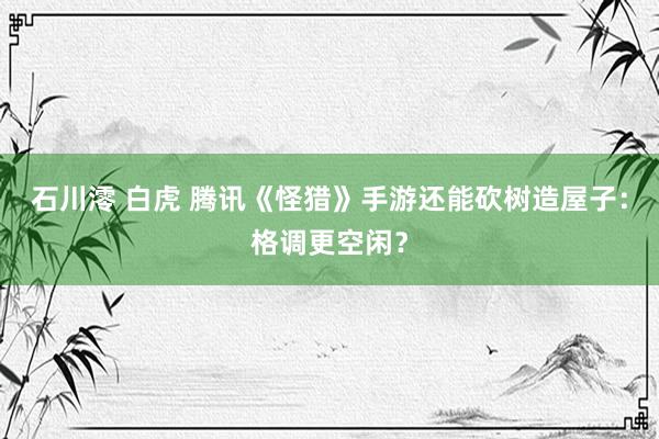 石川澪 白虎 腾讯《怪猎》手游还能砍树造屋子：格调更空闲？