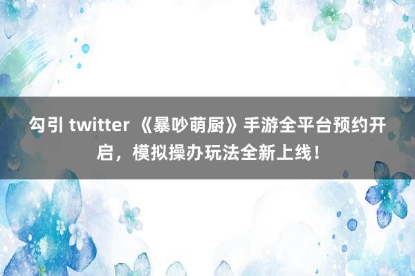 勾引 twitter 《暴吵萌厨》手游全平台预约开启，模拟操办玩法全新上线！