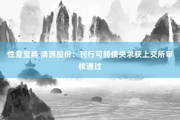 性爱宝典 清源股份：刊行可转债央求获上交所审核通过