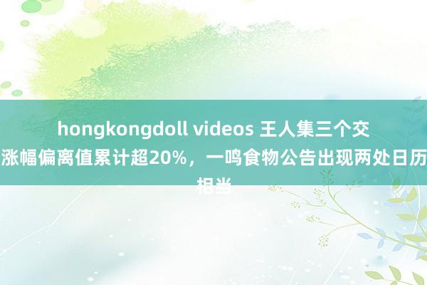 hongkongdoll videos 王人集三个交当年涨幅偏离值累计超20%，一鸣食物公告出现两处日历相当