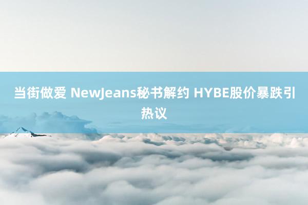 当街做爱 NewJeans秘书解约 HYBE股价暴跌引热议