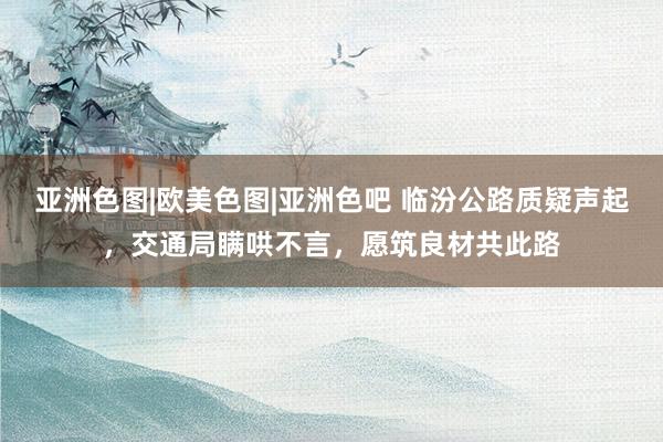 亚洲色图|欧美色图|亚洲色吧 临汾公路质疑声起，交通局瞒哄不言，愿筑良材共此路